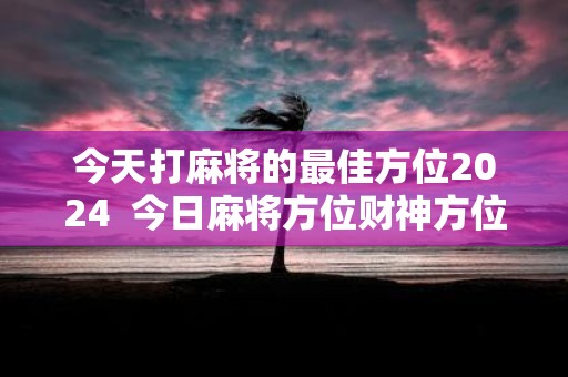 今天打麻将的最佳方位2025 今日麻将方位财神方位