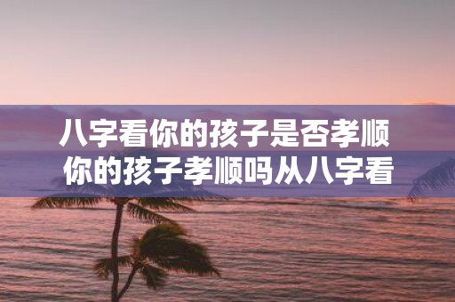 八字看你的孩子是否孝顺 你的孩子孝顺吗从八字看