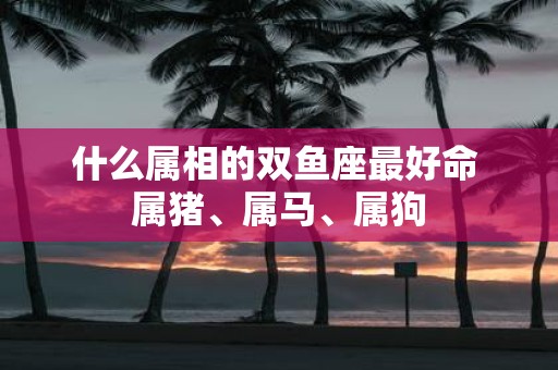 什么属相的双鱼座最好命 属猪、属马、属狗