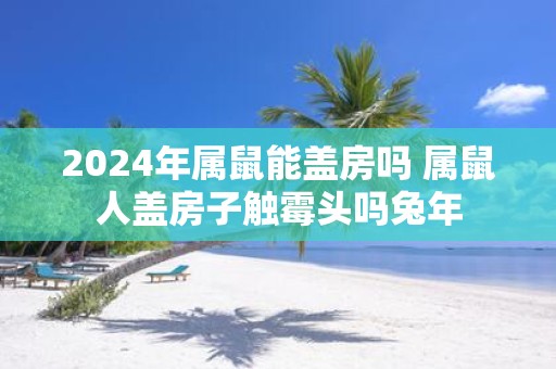 2025年属鼠能盖房吗 属鼠人盖房子触霉头吗蛇年
