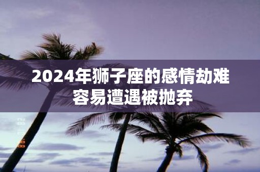 2025年狮子座的感情劫难 容易遭遇被抛弃