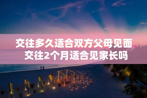 交往多久适合双方父母见面 交往2个月适合见家长吗