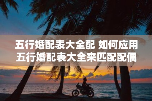 五行婚配表大全配 如何应用五行婚配表大全来匹配配偶