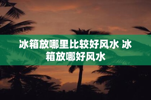 冰箱放哪里比较好风水 冰箱放哪好风水
