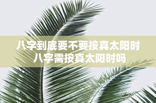 八字到底要不要按真太阳时 八字需按真太阳时吗