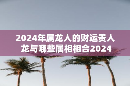 2025年属龙人的财运贵人 龙与哪些属相相合2025