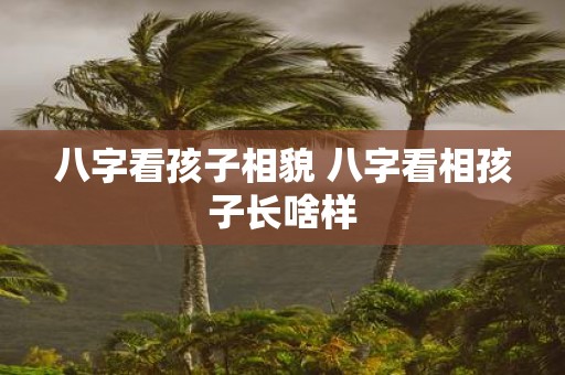 八字看孩子相貌 八字看相孩子长啥样