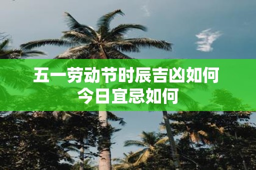 五一劳动节时辰吉凶如何 今日宜忌如何