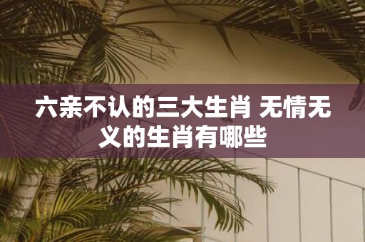 六亲不认的三大生肖 无情无义的生肖有哪些