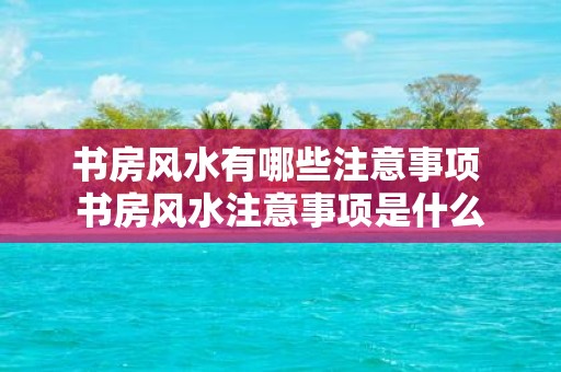 书房风水有哪些注意事项 书房风水注意事项是什么
