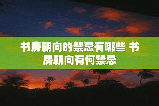 书房朝向的禁忌有哪些 书房朝向有何禁忌