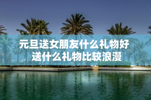 元旦送女朋友什么礼物好 送什么礼物比较浪漫