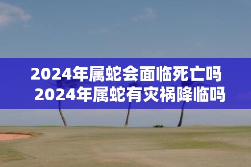 2025年属蛇会面临死亡吗 2025年属蛇有灾祸降临吗