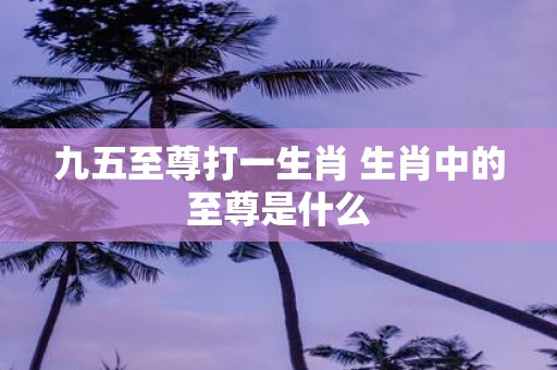 九五至尊打一生肖 生肖中的至尊是什么