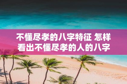 不懂尽孝的八字特征 怎样看出不懂尽孝的人的八字