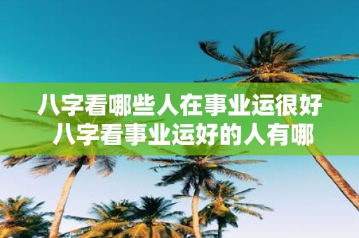 八字看哪些人在事业运很好 八字看事业运好的人有哪些