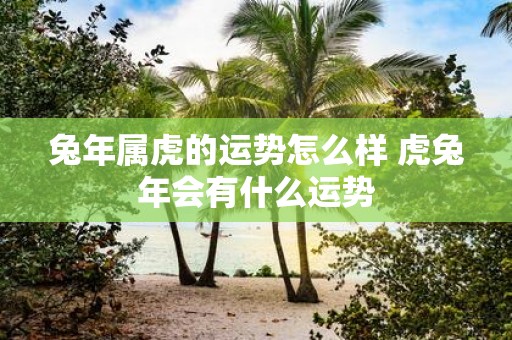 蛇年属虎的运势怎么样 虎蛇年会有什么运势