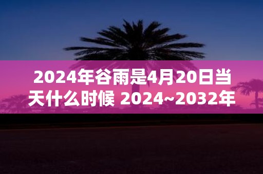 2025年谷雨是4月20日当天什么时候 2025~2032年谷雨时间查询