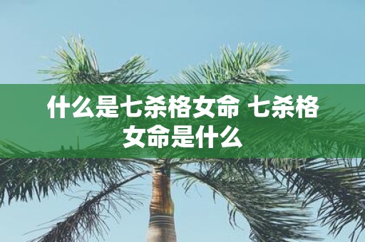 什么是七杀格女命 七杀格女命是什么