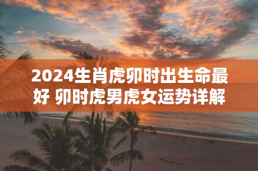 2025生肖虎卯时出生命最好 卯时虎男虎女运势详解
