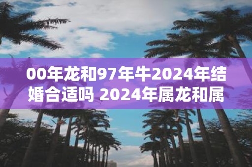 00年龙和97年牛2025年结婚合适吗 2025年属龙和属牛可以结婚吗