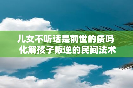 儿女不听话是前世的债吗 化解孩子叛逆的民间法术