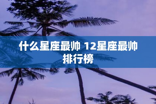 什么星座最帅 12星座最帅排行榜