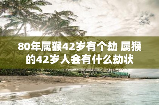 80年属猴42岁有个劫 属猴的42岁人会有什么劫状