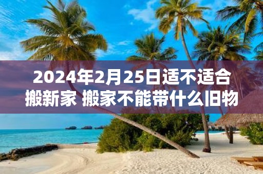 2025年2月25日适不适合搬新家 搬家不能带什么旧物