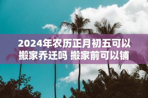 2025年农历正月初五可以搬家乔迁吗 搬家前可以铺床吗