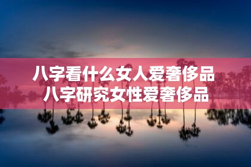 八字看什么女人爱奢侈品 八字研究女性爱奢侈品