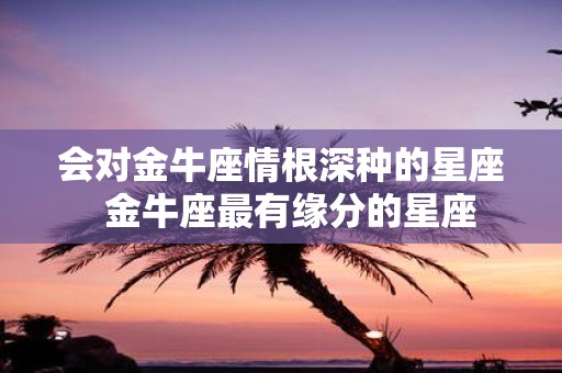 会对金牛座情根深种的星座 金牛座最有缘分的星座