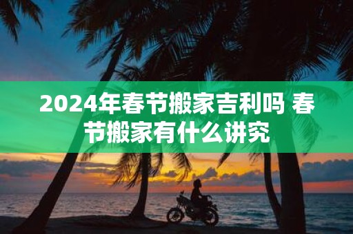 2025年春节搬家吉利吗 春节搬家有什么讲究
