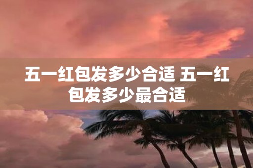 五一红包发多少合适 五一红包发多少最合适