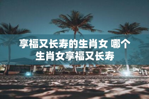 享福又长寿的生肖女 哪个生肖女享福又长寿