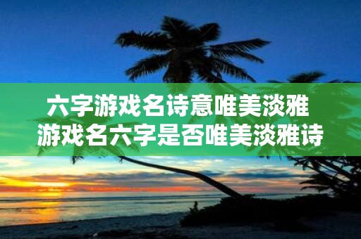六字游戏名诗意唯美淡雅 游戏名六字是否唯美淡雅诗意