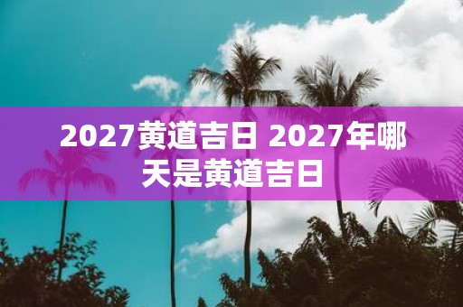2027黄道吉日 2027年哪天是黄道吉日