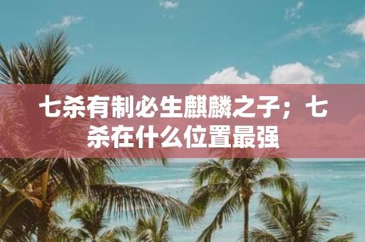 七杀有制必生麒麟之子；七杀在什么位置最强