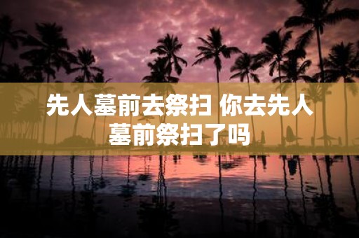 先人墓前去祭扫 你去先人墓前祭扫了吗