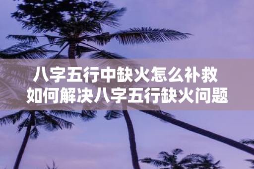 八字五行中缺火怎么补救 如何解决八字五行缺火问题