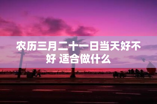 农历三月二十一日当天好不好 适合做什么