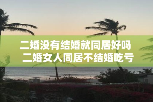 二婚没有结婚就同居好吗 二婚女人同居不结婚吃亏吗