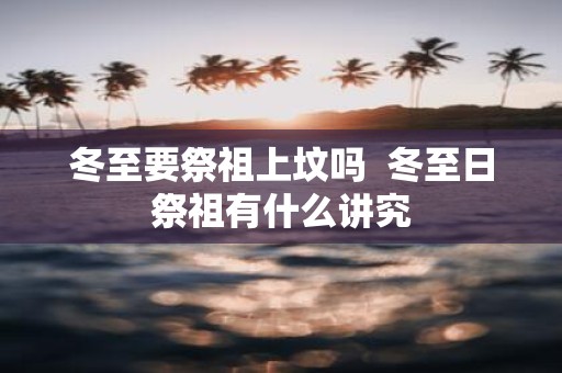 冬至要祭祖上坟吗 冬至日祭祖有什么讲究