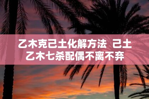 乙木克己土化解方法 己土乙木七杀配偶不离不弃
