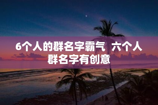6个人的群名字霸气 六个人群名字有创意