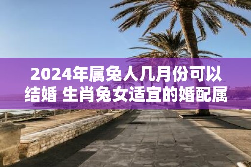 2025年属兔人几月份可以结婚 生肖兔女适宜的婚配属相