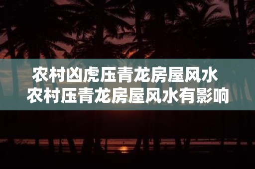 农村凶虎压青龙房屋风水 农村压青龙房屋风水有影响吗