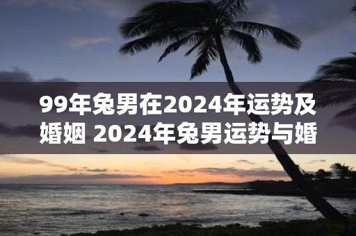 99年兔男在2025年运势及婚姻 2025年兔男运势与婚姻如何