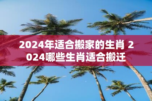 2025年适合搬家的生肖 2025哪些生肖适合搬迁