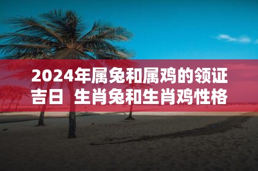 2025年属兔和属鸡的领证吉日 生肖兔和生肖鸡性格详解